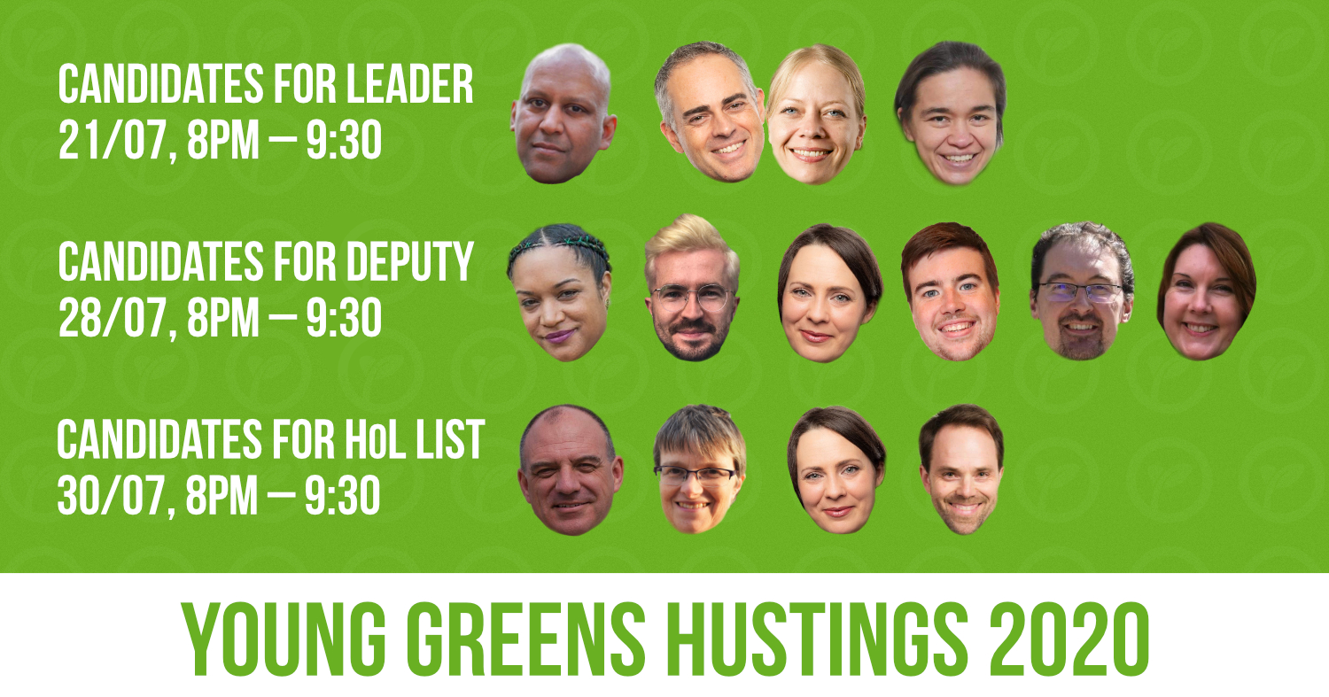 all-website Young Greens Hustings 2020. Candidates for leader – 21/07, 8pm - 930pm. Candidates for deputy – 28/07, 8pm - 930pm. Candidates for HoL list – 30/07, 8pm - 930pm